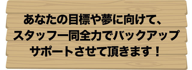 あなたの目標や夢に向けて、スタッフ一同全力でバックアップサポートさせて頂きます！